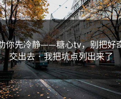 我劝你先冷静——糖心tv，别把好奇心交出去 · 我把坑点列出来了