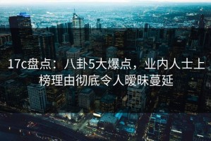 17c盘点：八卦5大爆点，业内人士上榜理由彻底令人暧昧蔓延