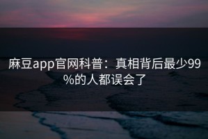 麻豆app官网科普：真相背后最少99%的人都误会了