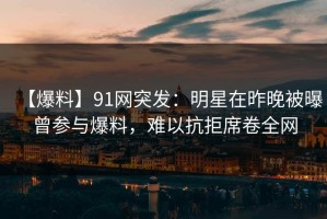 【爆料】91网突发：明星在昨晚被曝曾参与爆料，难以抗拒席卷全网