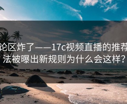 评论区炸了——17c视频直播的推荐算法被曝出新规则为什么会这样？