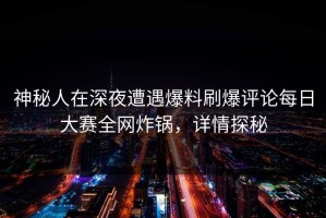 神秘人在深夜遭遇爆料刷爆评论每日大赛全网炸锅，详情探秘
