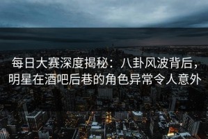 每日大赛深度揭秘：八卦风波背后，明星在酒吧后巷的角色异常令人意外