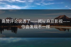 高赞评论说透了——揭秘麻豆影视——你会发现不一样