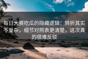 每日大赛吃瓜的隐藏逻辑：转折其实不复杂，细节对照表更清楚，这次真的很难反驳