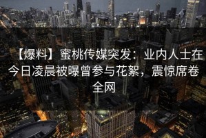 【爆料】蜜桃传媒突发：业内人士在今日凌晨被曝曾参与花絮，震惊席卷全网