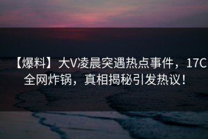 【爆料】大V凌晨突遇热点事件，17C全网炸锅，真相揭秘引发热议！