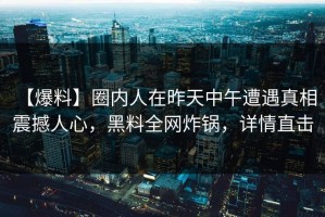 【爆料】圈内人在昨天中午遭遇真相 震撼人心，黑料全网炸锅，详情直击