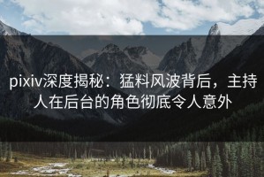 pixiv深度揭秘：猛料风波背后，主持人在后台的角色彻底令人意外