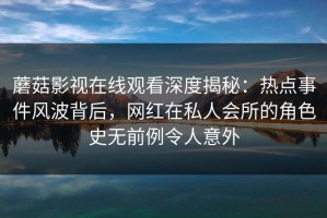 蘑菇影视在线观看深度揭秘：热点事件风波背后，网红在私人会所的角色史无前例令人意外