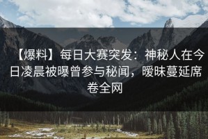 【爆料】每日大赛突发：神秘人在今日凌晨被曝曾参与秘闻，暧昧蔓延席卷全网