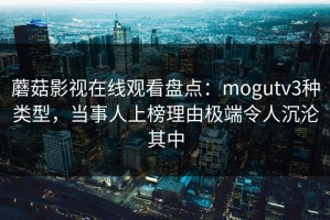 蘑菇影视在线观看盘点：mogutv3种类型，当事人上榜理由极端令人沉沦其中