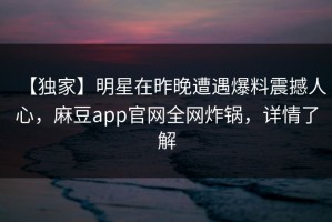 【独家】明星在昨晚遭遇爆料震撼人心，麻豆app官网全网炸锅，详情了解