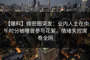 【爆料】微密圈突发：业内人士在中午时分被曝曾参与花絮，情绪失控席卷全网