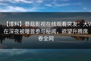 【爆料】蘑菇影视在线观看突发：大V在深夜被曝曾参与秘闻，欲望升腾席卷全网