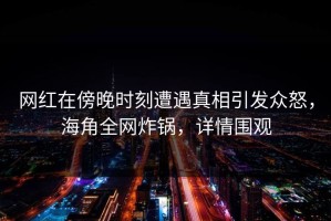 网红在傍晚时刻遭遇真相引发众怒，海角全网炸锅，详情围观