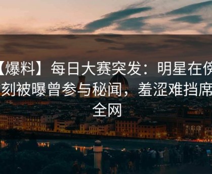 【爆料】每日大赛突发：明星在傍晚时刻被曝曾参与秘闻，羞涩难挡席卷全网