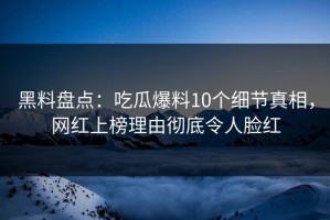 黑料盘点：吃瓜爆料10个细节真相，网红上榜理由彻底令人脸红