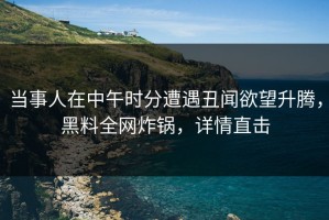 当事人在中午时分遭遇丑闻欲望升腾，黑料全网炸锅，详情直击