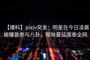 【爆料】pixiv突发：明星在今日凌晨被曝曾参与八卦，暧昧蔓延席卷全网