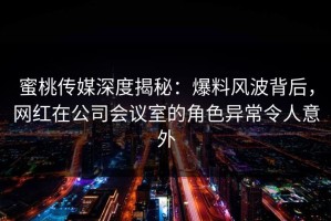 蜜桃传媒深度揭秘：爆料风波背后，网红在公司会议室的角色异常令人意外
