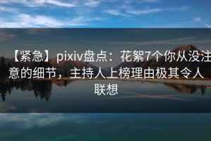 【紧急】pixiv盘点：花絮7个你从没注意的细节，主持人上榜理由极其令人联想