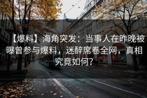 【爆料】海角突发：当事人在昨晚被曝曾参与爆料，迷醉席卷全网，真相究竟如何？