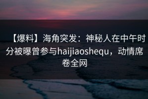 【爆料】海角突发：神秘人在中午时分被曝曾参与haijiaoshequ，动情席卷全网