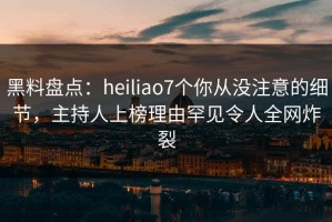 黑料盘点：heiliao7个你从没注意的细节，主持人上榜理由罕见令人全网炸裂
