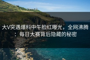 大V突遇爆料中午脸红曝光，全网沸腾：每日大赛背后隐藏的秘密