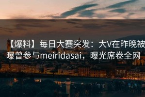 【爆料】每日大赛突发：大V在昨晚被曝曾参与meiridasai，曝光席卷全网
