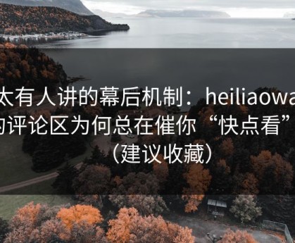 不太有人讲的幕后机制：heiliaowang的评论区为何总在催你“快点看”？（建议收藏）