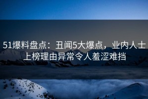 51爆料盘点：丑闻5大爆点，业内人士上榜理由异常令人羞涩难挡
