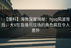 【爆料】海角深度揭秘：hjsq风波背后，大V在直播间现场的角色疯狂令人意外
