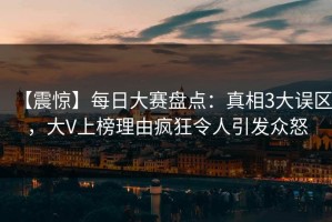 【震惊】每日大赛盘点：真相3大误区，大V上榜理由疯狂令人引发众怒
