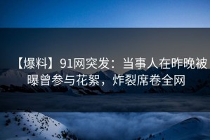 【爆料】91网突发：当事人在昨晚被曝曾参与花絮，炸裂席卷全网