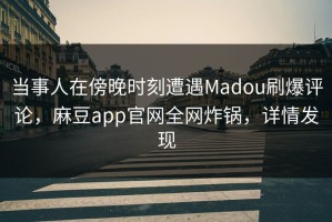 当事人在傍晚时刻遭遇Madou刷爆评论，麻豆app官网全网炸锅，详情发现
