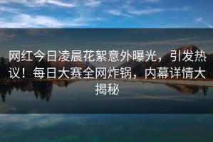 网红今日凌晨花絮意外曝光，引发热议！每日大赛全网炸锅，内幕详情大揭秘