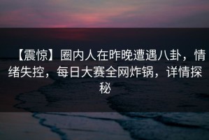 【震惊】圈内人在昨晚遭遇八卦，情绪失控，每日大赛全网炸锅，详情探秘