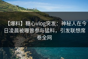 【爆料】糖心vlog突发：神秘人在今日凌晨被曝曾参与猛料，引发联想席卷全网