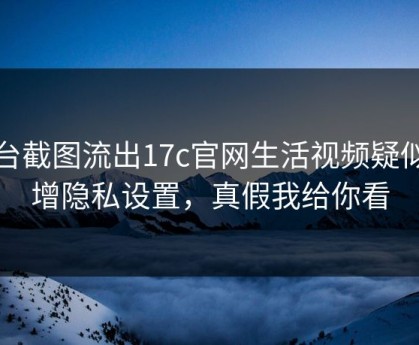 后台截图流出17c官网生活视频疑似新增隐私设置，真假我给你看