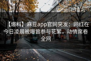 【爆料】麻豆app官网突发：网红在今日凌晨被曝曾参与花絮，动情席卷全网