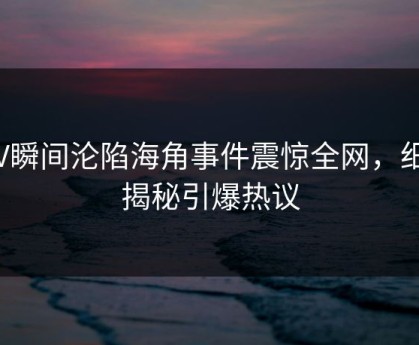 大V瞬间沦陷海角事件震惊全网，细节揭秘引爆热议