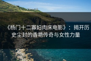 《杨门十二寡妇肉床电影》：揭开历史尘封的香艳传奇与女性力量