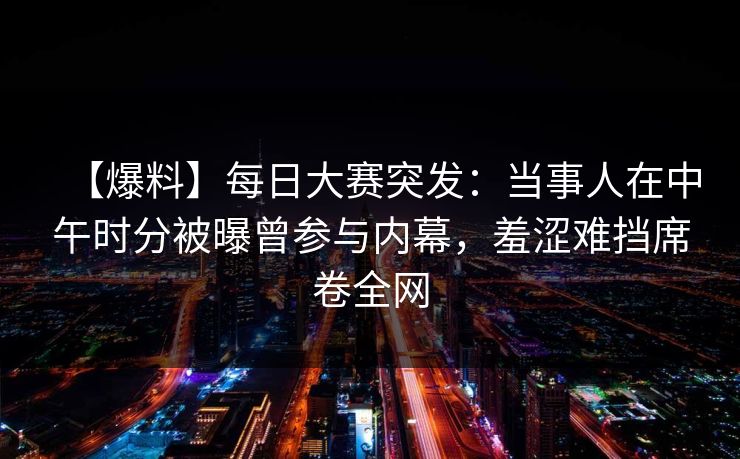 【爆料】每日大赛突发：当事人在中午时分被曝曾参与内幕，羞涩难挡席卷全网