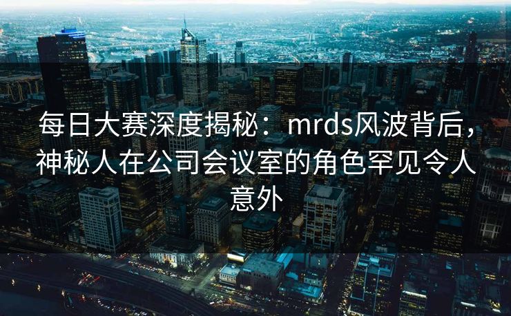 每日大赛深度揭秘：mrds风波背后，神秘人在公司会议室的角色罕见令人意外