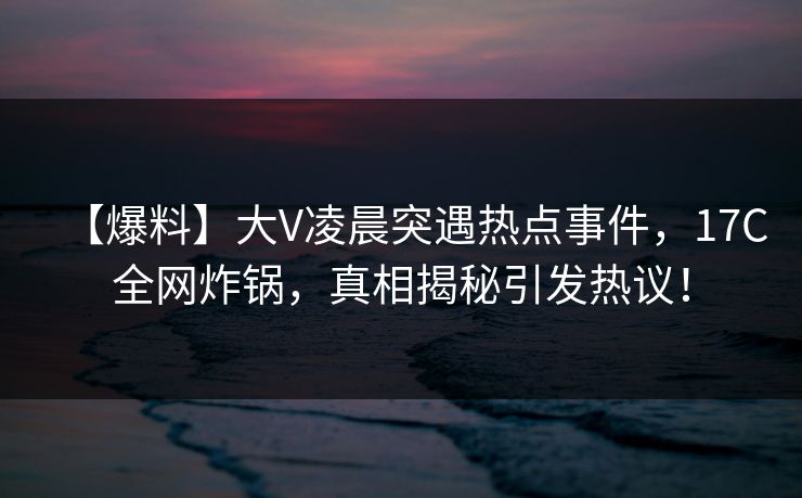 【爆料】大V凌晨突遇热点事件,17C全网炸锅,真相揭秘引发热议! 【爆料】大V凌晨突遇热点事件,17C全网炸锅,真相揭秘引发热议!