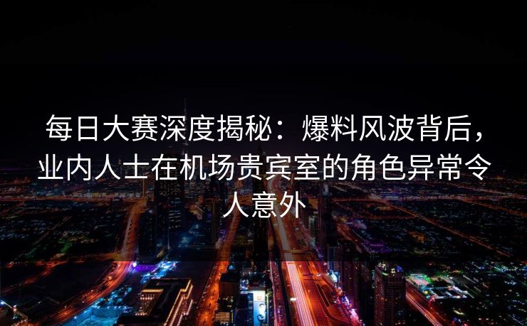 每日大赛深度揭秘:爆料风波背后,业内人士在机场贵宾室的角色异常令人意外 每日大赛深度揭秘:爆料风波背后,业内人士在机场贵宾室的角色异常令人意外