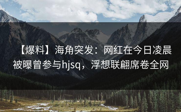 【爆料】海角突发：网红在今日凌晨被曝曾参与hjsq，浮想联翩席卷全网