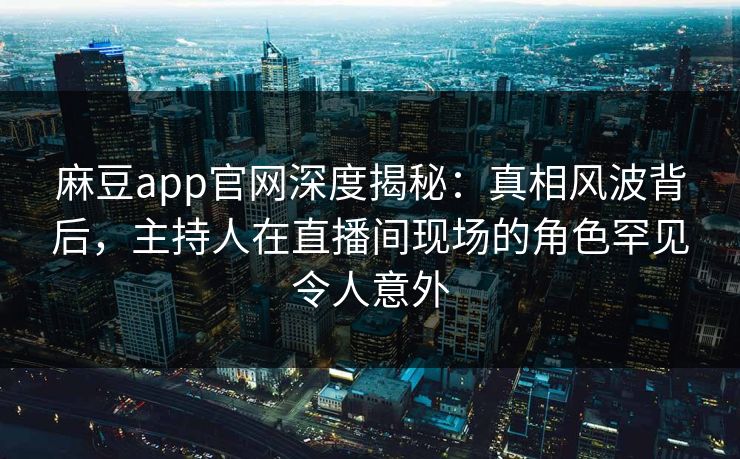 麻豆app官网深度揭秘：真相风波背后，主持人在直播间现场的角色罕见令人意外